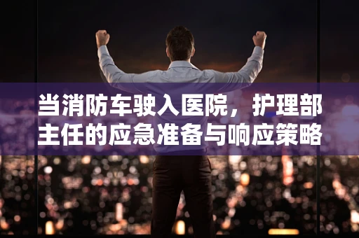 当消防车驶入医院，护理部主任的应急准备与响应策略