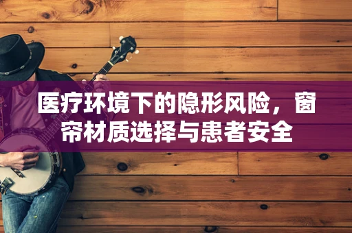 医疗环境下的隐形风险，窗帘材质选择与患者安全