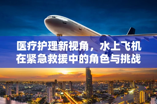 医疗护理新视角，水上飞机在紧急救援中的角色与挑战