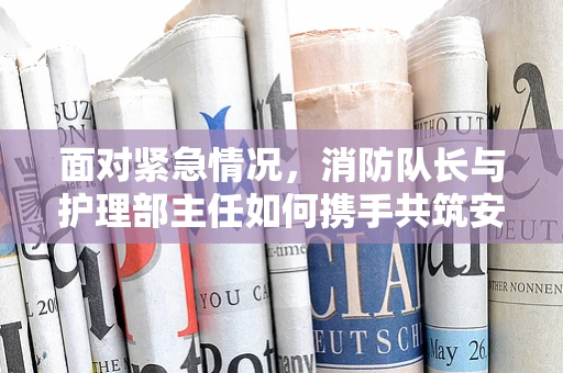 面对紧急情况，消防队长与护理部主任如何携手共筑安全防线？