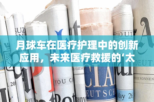月球车在医疗护理中的创新应用，未来医疗救援的‘太空’探索