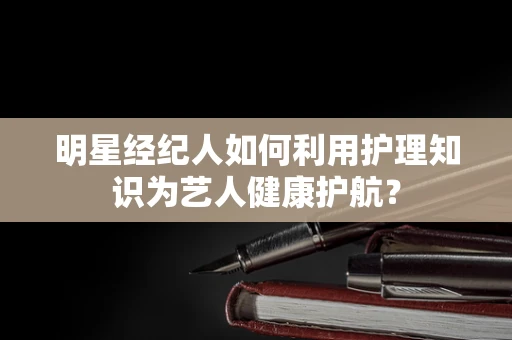 明星经纪人如何利用护理知识为艺人健康护航？