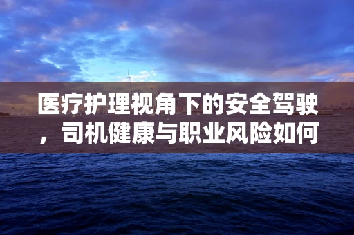 医疗护理视角下的安全驾驶，司机健康与职业风险如何平衡？