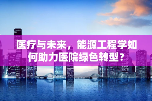 医疗与未来，能源工程学如何助力医院绿色转型？