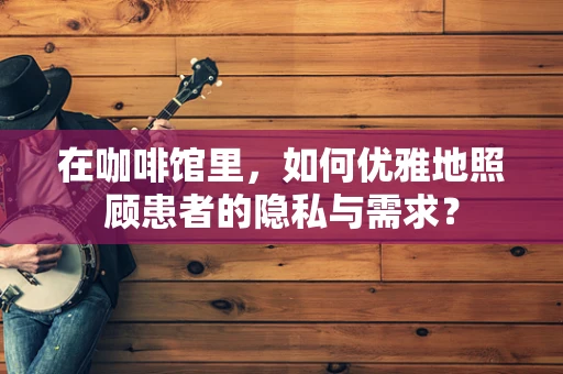 在咖啡馆里，如何优雅地照顾患者的隐私与需求？