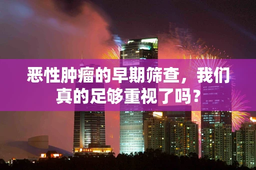 恶性肿瘤的早期筛查，我们真的足够重视了吗？