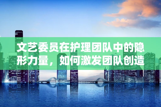 文艺委员在护理团队中的隐形力量，如何激发团队创造力与凝聚力？