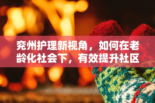 兖州护理新视角，如何在老龄化社会下，有效提升社区老年人的健康管理意识？