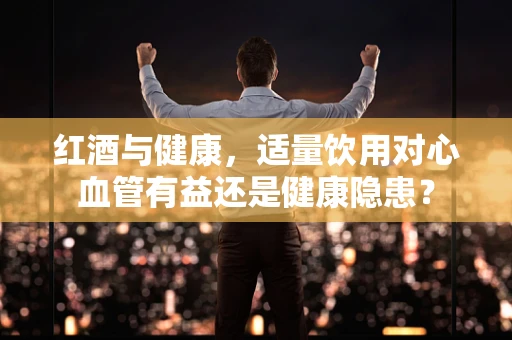 红酒与健康，适量饮用对心血管有益还是健康隐患？