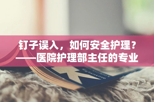 钉子误入，如何安全护理？——医院护理部主任的专业解答