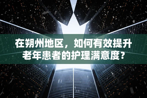 在朔州地区，如何有效提升老年患者的护理满意度？