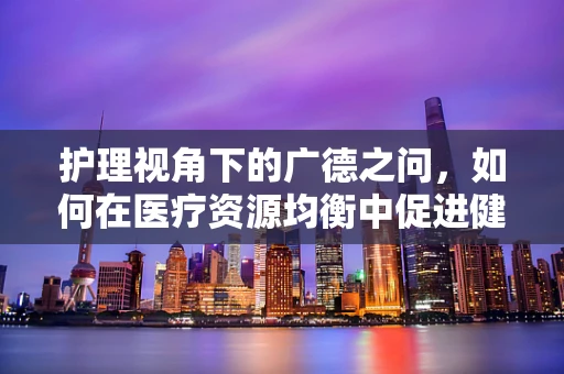 护理视角下的广德之问，如何在医疗资源均衡中促进健康公平？