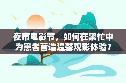 夜市电影节，如何在繁忙中为患者营造温馨观影体验？