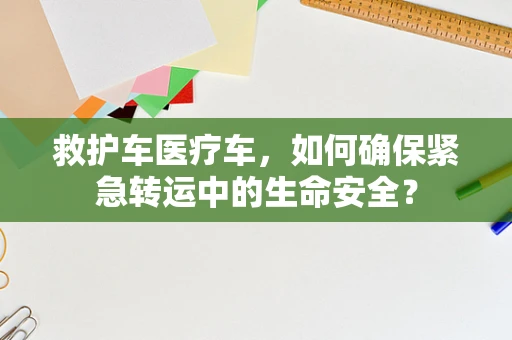 救护车医疗车，如何确保紧急转运中的生命安全？