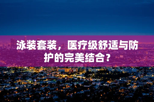 泳装套装，医疗级舒适与防护的完美结合？