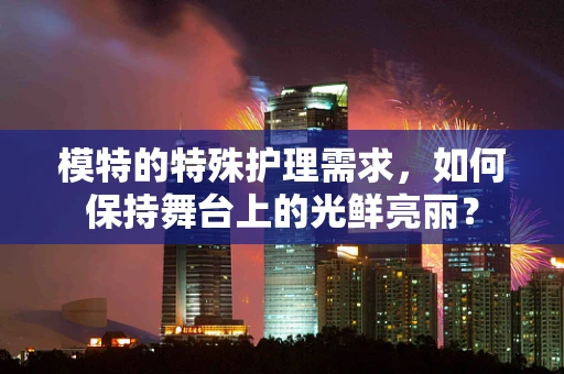 模特的特殊护理需求，如何保持舞台上的光鲜亮丽？
