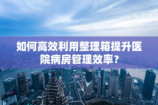 如何高效利用整理箱提升医院病房管理效率？