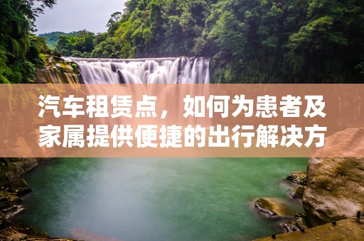 汽车租赁点，如何为患者及家属提供便捷的出行解决方案？