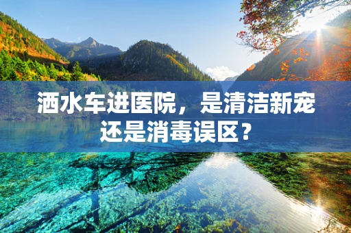 洒水车进医院，是清洁新宠还是消毒误区？