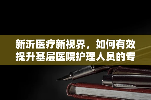 新沂医疗新视界，如何有效提升基层医院护理人员的专业技能？