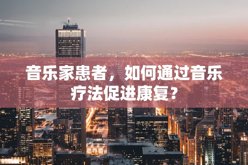 音乐家患者，如何通过音乐疗法促进康复？
