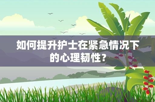 如何提升护士在紧急情况下的心理韧性？