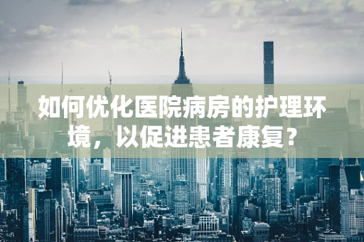 如何优化医院病房的护理环境，以促进患者康复？