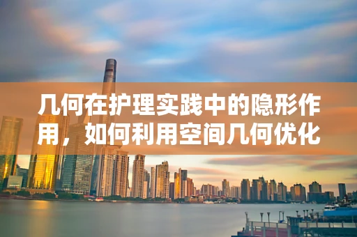几何在护理实践中的隐形作用，如何利用空间几何优化病房布局？