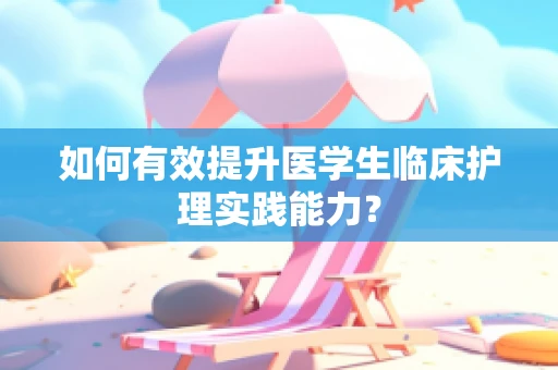 如何有效提升医学生临床护理实践能力？