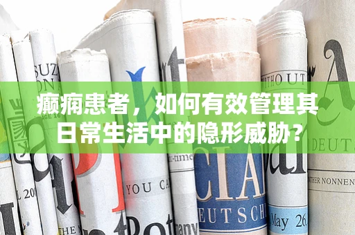 癫痫患者，如何有效管理其日常生活中的隐形威胁？