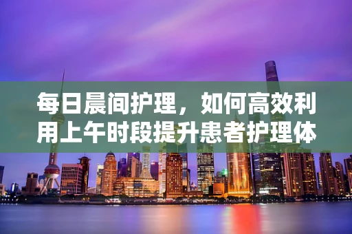 每日晨间护理，如何高效利用上午时段提升患者护理体验？