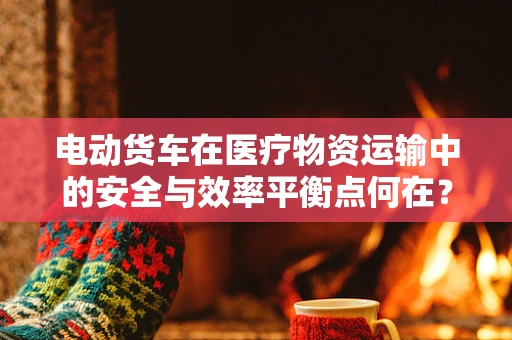 电动货车在医疗物资运输中的安全与效率平衡点何在？