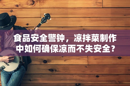 食品安全警钟，凉拌菜制作中如何确保凉而不失安全？