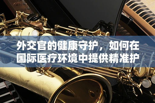 外交官的健康守护，如何在国际医疗环境中提供精准护理？