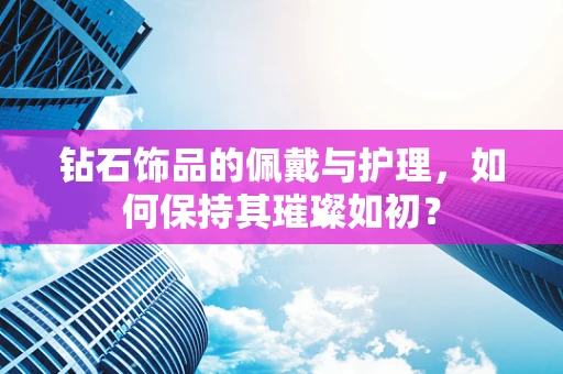 钻石饰品的佩戴与护理，如何保持其璀璨如初？