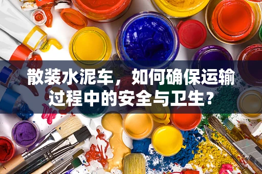 散装水泥车，如何确保运输过程中的安全与卫生？