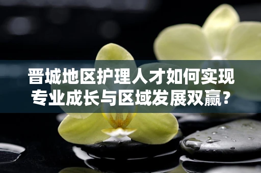 晋城地区护理人才如何实现专业成长与区域发展双赢？