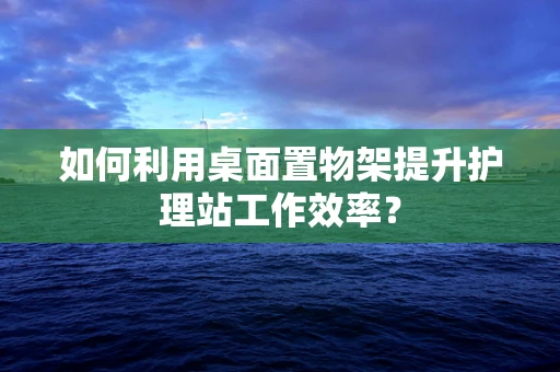 如何利用桌面置物架提升护理站工作效率？