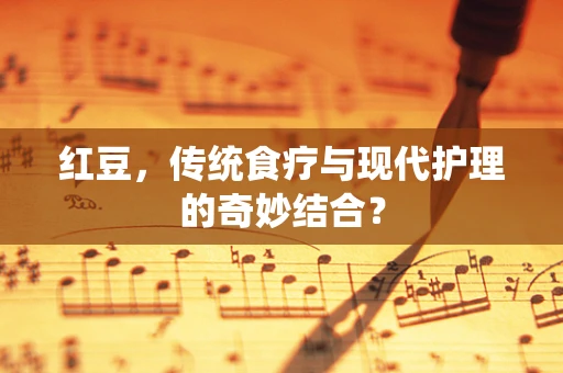 红豆，传统食疗与现代护理的奇妙结合？