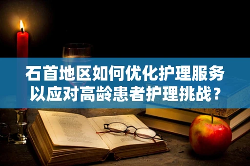 石首地区如何优化护理服务以应对高龄患者护理挑战？