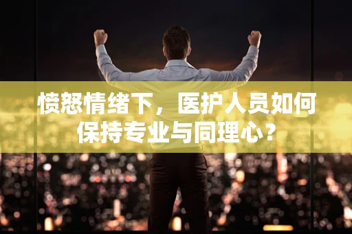 愤怒情绪下，医护人员如何保持专业与同理心？