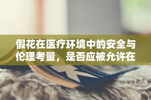 假花在医疗环境中的安全与伦理考量，是否应被允许在病房装饰中使用？