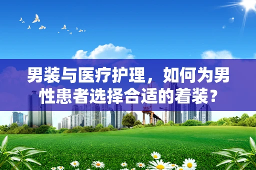 男装与医疗护理，如何为男性患者选择合适的着装？