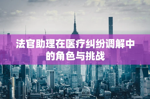 法官助理在医疗纠纷调解中的角色与挑战