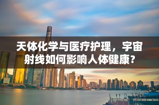 天体化学与医疗护理，宇宙射线如何影响人体健康？