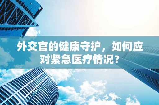 外交官的健康守护，如何应对紧急医疗情况？