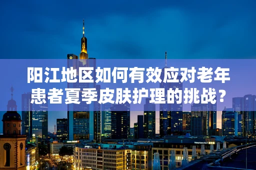 阳江地区如何有效应对老年患者夏季皮肤护理的挑战？