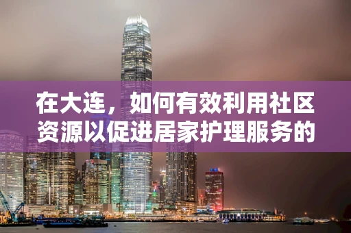 在大连，如何有效利用社区资源以促进居家护理服务的优化？