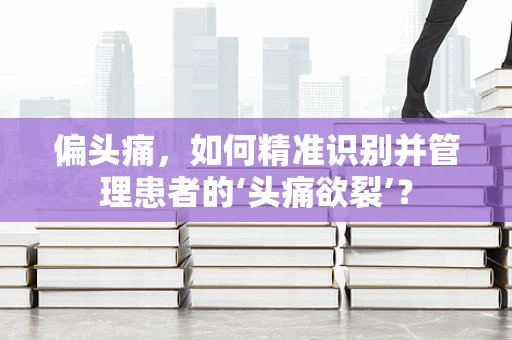 偏头痛，如何精准识别并管理患者的‘头痛欲裂’？