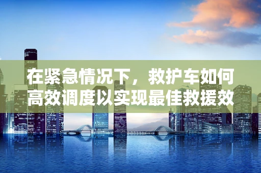 在紧急情况下，救护车如何高效调度以实现最佳救援效果？